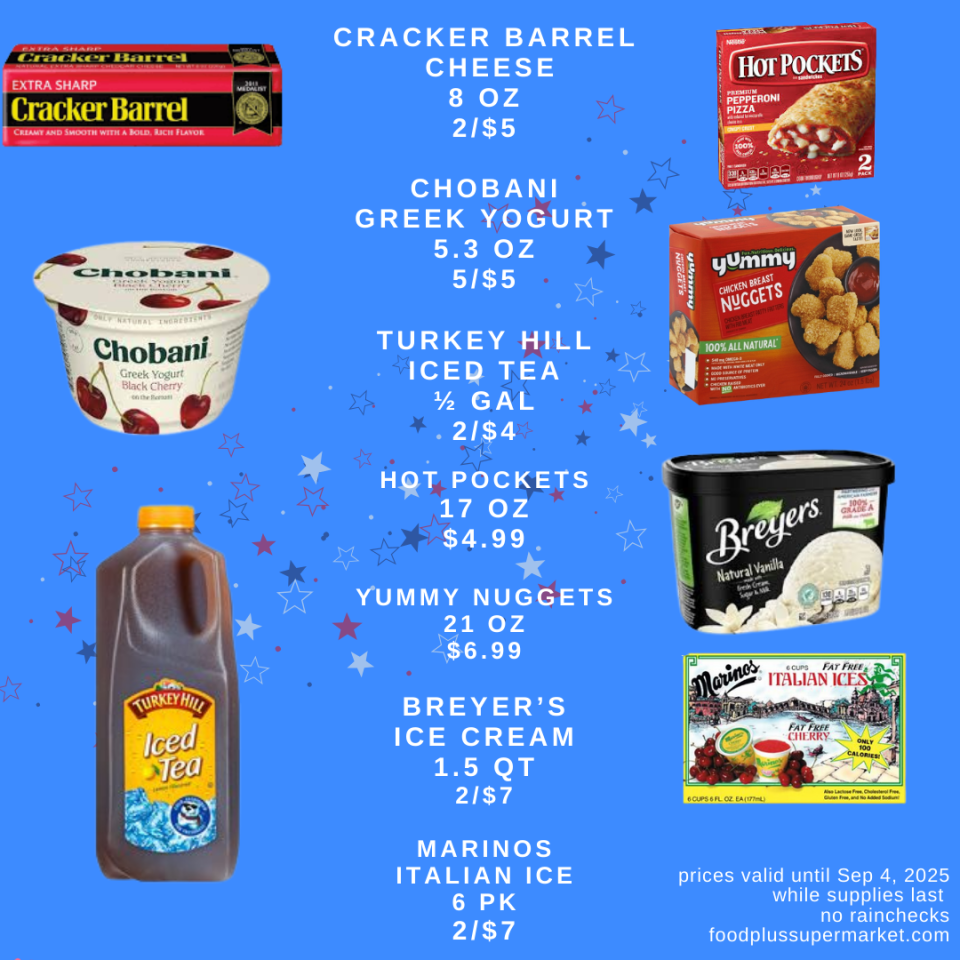 Cracker Barrel Cheese 8 oz 2/$5, Chobani Greek Yogurt 5.3 oz 5/$5, Turkey Hill Iced tea 1/2 gallon 2/$4, Hot Pockets 17 OZ $4.99, Yummy Nuggets 21 Oz $6.99, Breyer's Ice Cream 1.5 QT 2/$7, Marinos Italian Ice 6 pk 2/$7