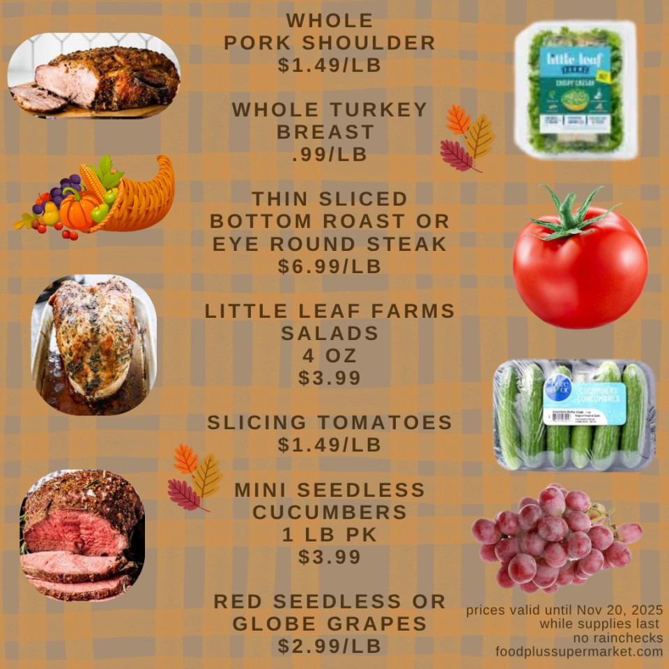 On Sale - WHOLE PORK SHOULDER $1.49/LB, WHOLE TURKEY BREAST .99/LB, THIN SLICED BOTTOM ROAST OR EYE ROUND STEAK $6.99/LB, LITTLE LEAF FARMS SALADS 4 OZ $3.99, SLICING TOMATOES $1.49/LB, MINI SEEDLESS CUCUMBERS 1 LB PK $3.99, RED SEEDLESS OR GLOBE GRAPES $2.99/LB