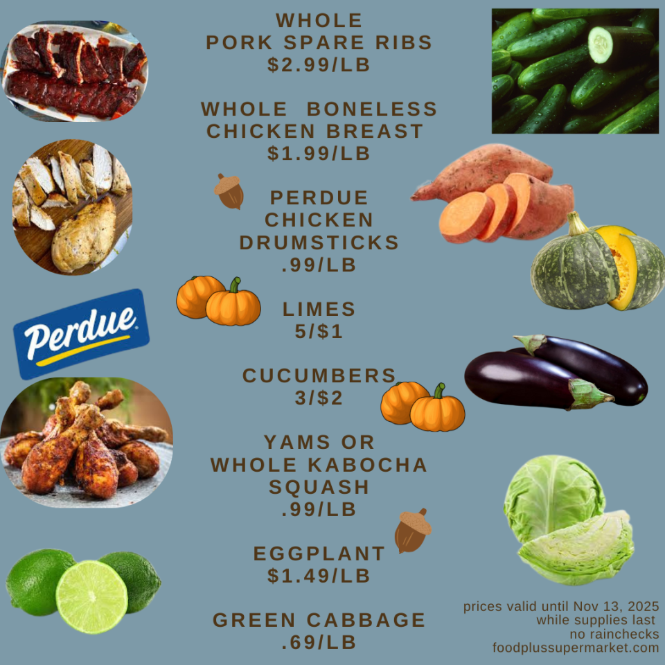 on sale -WHOLE PORK SPARE RIBS $2.99/LB WHOLE BONELESS CHICKEN BREAST $1.99/LB PERDUE CHICKEN DRUMSTICKS .99/LB LIMES 5/$1 CUCUMBERS 3/$2 YAMS OR WHOLE KABOCHA SQUASH .99/LB EGGPLANT $1.49/LB GREEN CABBAGE .69/LB