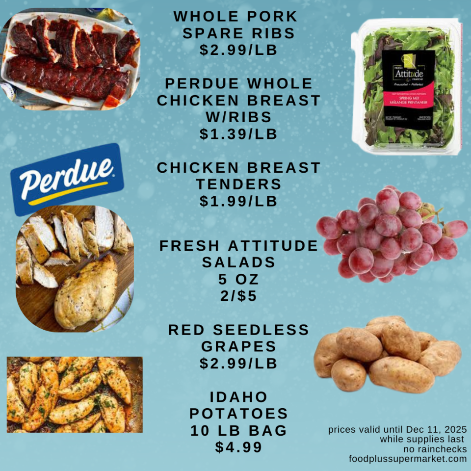 on sale - WHOLE PORK SPARE RIBS $2.99/LB, PERDUE WHOLE CHICKEN BREAST W/RIBS $1.39/LB, CHICKEN BREAST TENDERS $1.99/LB, FRESH ATTITUDE SALADS 5 OZ 2/$5, RED SEEDLESS GRAPES $2.99/LB, IDAHO POTATOES 10 LB BAG $4.99