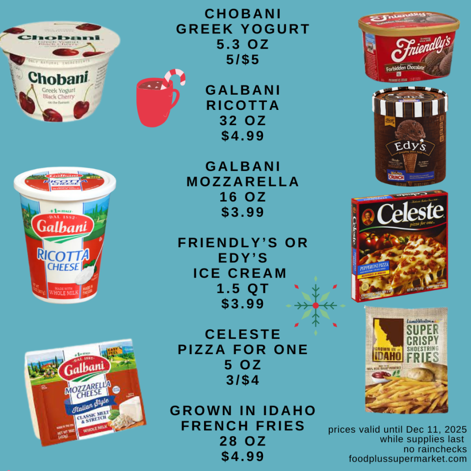 on sale - CHOBANI GREEK YOGURT 5.3 OZ 5/$5, GALBANI RICOTTA 32 OZ $4.99, GALBANI MOZZARELLA 16 OZ $3.99, FRIENDLY'S OR EDY'S ICE CREAM 1.5 QT $3.99, CELESTE PIZZA FOR ONE 5 OZ 3/$4, GROWN IN IDAHO FRENCH FRIES 28 OZ $4.99