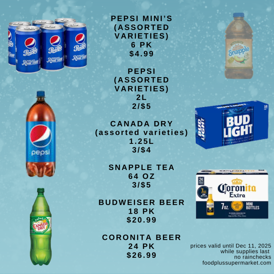 on sale - PEPSI MINI'S (ASSORTED VARIETIES) 6 PK $4.99, PEPSI (ASSORTED VARIETIES) 2L 2/$5, CANADA DRY (assorted varieties) 1.25L 3/$4, SNAPPLE TEA 64 OZ 3/$5, BUDWEISER BEER 18 PK $20.99, CORONITA BEER 24 PK $26.99
