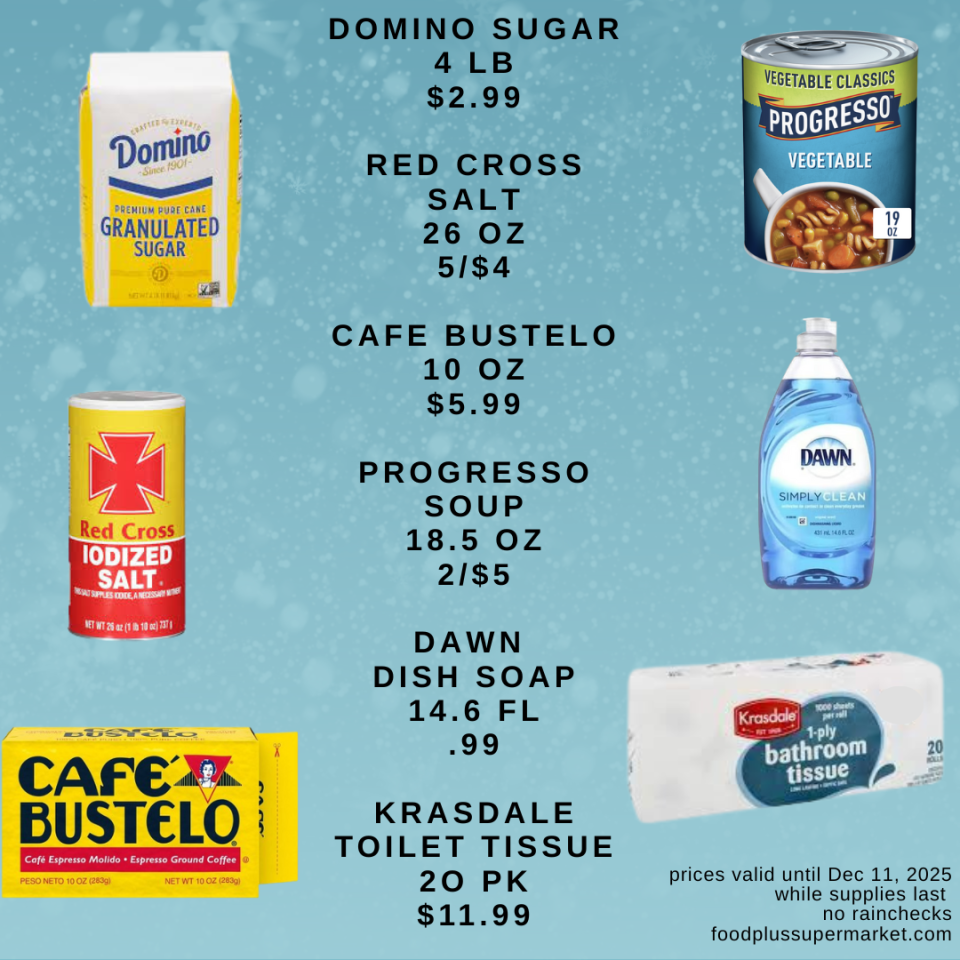 on sale - DOMINO SUGAR 4 LB $2.99, RED CROSS SALT 26 OZ 5/$4, CAFE BUSTELO 10 OZ $5.99, PROGRESSO SOUP 18.5 OZ 2/$5, DAWN DISH SOAP 14.6 FL .99, KRASDALE TOILET TISSUE 20 PK $11.99