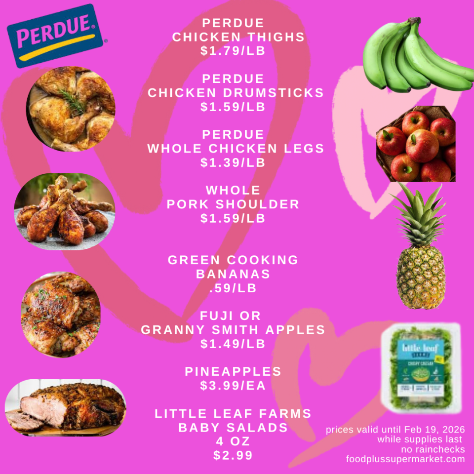 PERDUE CHICKEN THIGHS: $1.79/LB, PERDUE CHICKEN DRUMSTICKS: $1.59/LB, PERDUE WHOLE CHICKEN LEGS: $1.39/LB, WHOLE PORK SHOULDER: $1.59/LB, GREEN COOKING BANANAS: .59/LB, FUJI OR GRANNY SMITH APPLES: $1.49/LB, PINEAPPLES: $3.99/EA, LITTLE LEAF FARMS BABY SALADS (4 OZ): $2.99