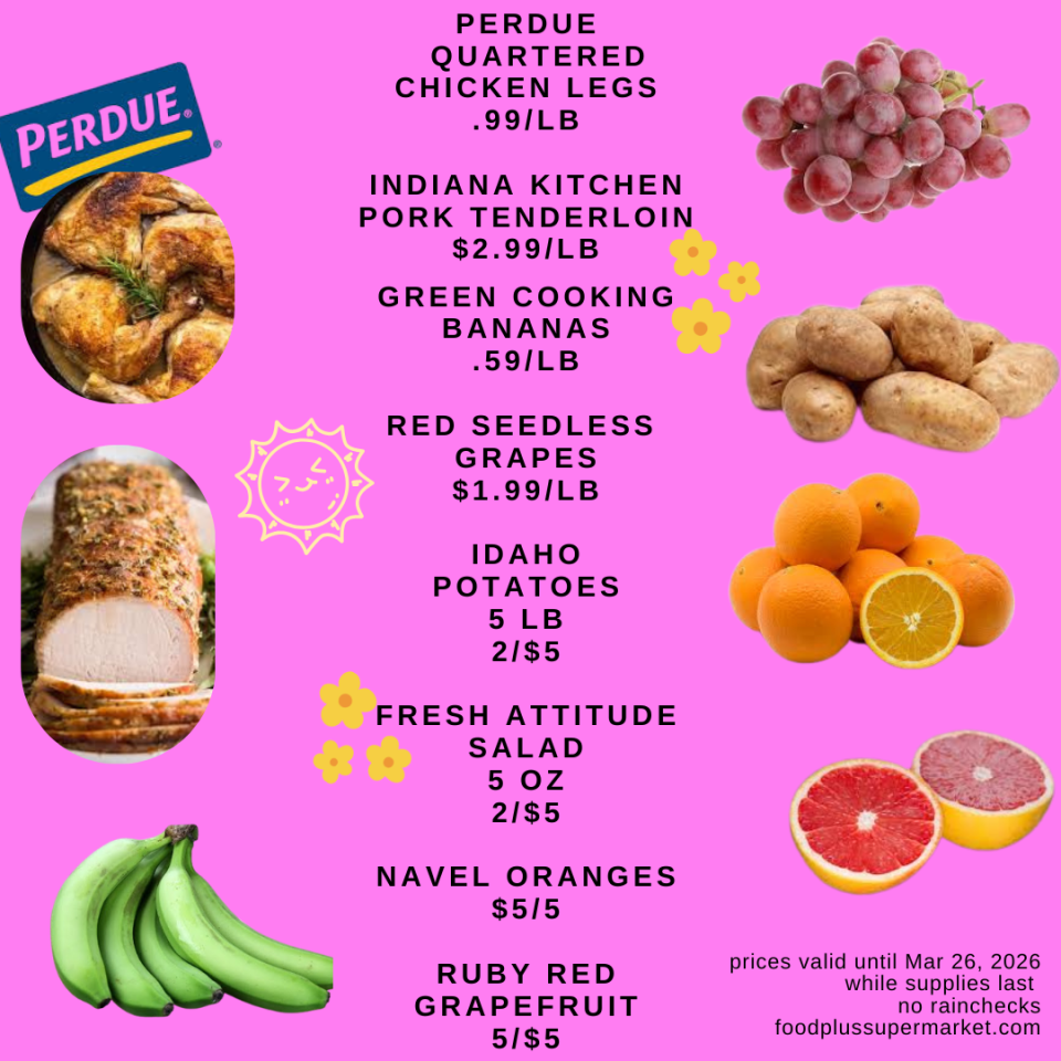 PERDUE QUARTERED CHICKEN LEGS .99/LB, INDIANA KITCHEN PORK TENDERLOIN $2.99/LB, GREEN COOKING BANANAS .59/LB, RED SEEDLESS GRAPES $1.99/LB, IDAHO POTATOES 5 LB 2/$5, FRESH ATTITUDE SALAD 5 OZ 2/$5, NAVEL ORANGES $5/5, RUBY RED GRAPEFRUIT 5/$5