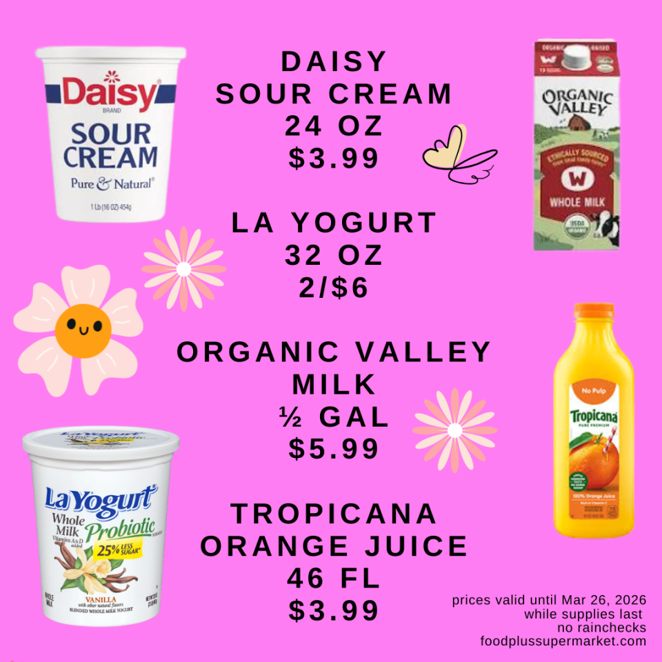 DAISY SOUR CREAM 24 OZ $3.99, LA YOGURT 32 OZ 2/$6, ORGANIC VALLEY MILK 1/2 GAL $5.99, TROPICANA ORANGE JUICE 46 FL $3.99