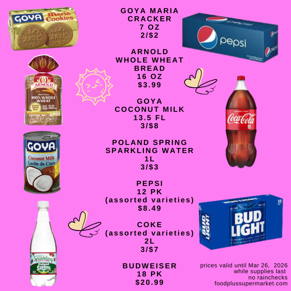 GOYA MARIA CRACKER 7 OZ 2/$2, ARNOLD WHOLE WHEAT BREAD 16 OZ $3.99, GOYA COCONUT MILK 13.5 FL 3/$8, POLAND SPRING SPARKLING WATER 1L 3/$3, PEPSI 12 PK (assorted varieties) $8.49, COKE (assorted varieties) 2L 3/$7, BUDWEISER 18 PK $20.99