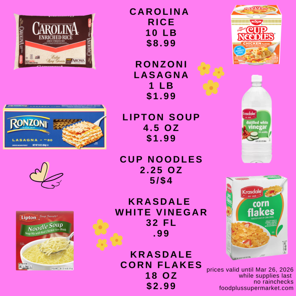 CAROLINA RICE 10 LB $8.99, RONZONI LASAGNA 1 LB $1.99, LIPTON SOUP 4.5 OZ $1.99, CUP NOODLES 2.25 OZ 5/$4, KRASDALE WHITE VINEGAR 32 FL .99, KRASDALE CORN FLAKES 18 OZ $2.99