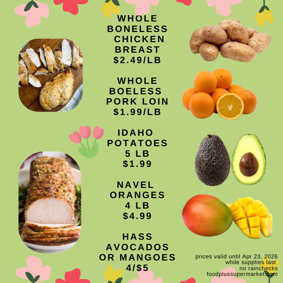 WHOLE BONELESS CHICKEN BREAST: $2.49/LB, WHOLE BONELESS PORK LOIN: $1.99/LB, IDAHO POTATOES 5 LB: $1.99, NAVEL ORANGES 4 LB: $4.99,HASS AVOCADOS OR MANGOES: 4/$5